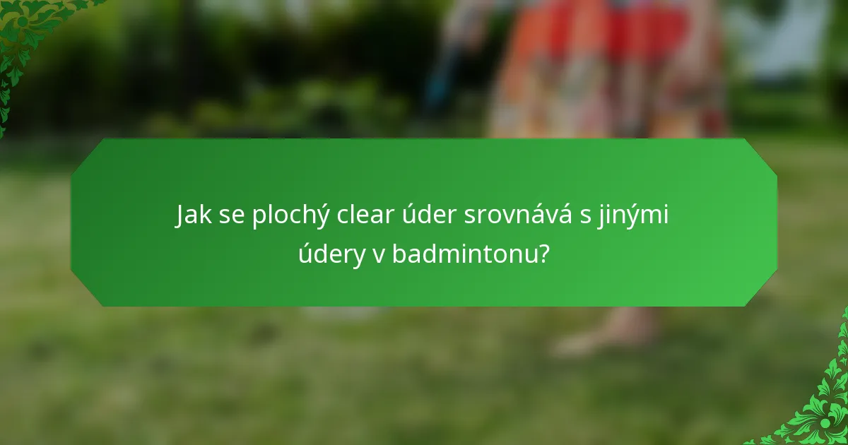 Jak se plochý clear úder srovnává s jinými údery v badmintonu?